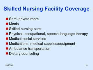 Skilled Nursing Facility Coverage Semi-private room Meals Skilled nursing care Physical, occupational, speech-language therapy Medical social services Medications, medical supplies/equipment Ambulance transportation Dietary counseling 