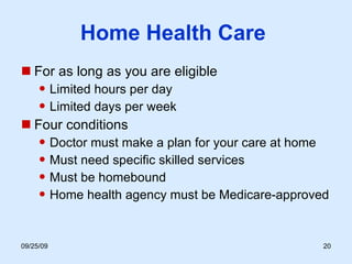Home Health Care  For as long as you are eligible Limited hours per day Limited days per week Four conditions Doctor must make a plan for your care at home Must need specific skilled services Must be homebound Home health agency must be Medicare-approved 