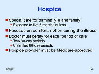 Hospice Special care for terminally ill and family Expected to live 6 months or less Focuses on comfort, not on curing the illness  Doctor must certify for each “period of care” Two 90-day periods Unlimited 60-day periods Hospice provider must be Medicare-approved 