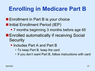Enrolling in Medicare Part B Enrollment in Part B is your choice Initial Enrollment Period (IEP) 7 months beginning 3 months before age 65 Enrolled automatically if receiving Social Security Includes Part A and Part B To keep Part B, keep the card If you don’t want Part B, follow instructions with card  
