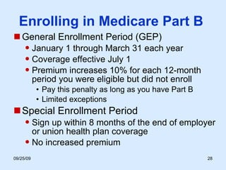 Enrolling in Medicare Part B  General Enrollment Period (GEP) January 1 through March 31 each year Coverage effective July 1 Premium increases 10% for each 12-month period you were eligible but did not enroll Pay this penalty as long as you have Part B Limited exceptions Special Enrollment Period Sign up within 8 months of the end of employer or union health plan coverage No increased premium 
