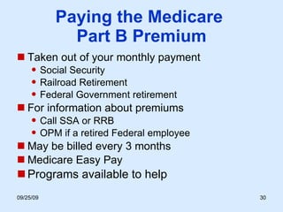 Paying the Medicare  Part B Premium Taken out of your monthly payment Social Security Railroad Retirement Federal Government retirement For information about premiums Call SSA or RRB OPM if a retired Federal employee May be billed every 3 months Medicare Easy Pay Programs available to help 