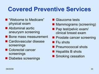Covered Preventive Services “ Welcome to Medicare” physical exam Abdominal aortic aneurysm screening Bone mass measurement Cardiovascular disease screenings Colorectal cancer screenings Diabetes screenings Glaucoma tests Mammograms (screening) Pap test/pelvic exam/ clinical breast exam Prostate cancer screening Flu shots  Pneumococcal shots Hepatitis B shots Smoking cessation 