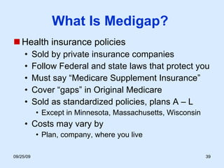What Is Medigap?  Health insurance policies Sold by private insurance companies Follow Federal and state laws that protect you Must say “Medicare Supplement Insurance” Cover “gaps” in Original Medicare  Sold as standardized policies, plans A – L  Except in Minnesota, Massachusetts, Wisconsin Costs may vary by Plan, company, where you live 
