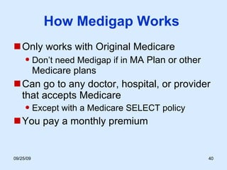 How Medigap Works  Only works with Original Medicare Don’t need Medigap if in  MA Plan or other Medicare plans Can go to any doctor, hospital, or provider that accepts Medicare Except with a Medicare SELECT policy You pay a monthly premium 