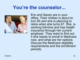 You’re the counselor...  Eric and Sandy are in your office. Their mother is about to turn 65 and she is planning to retire when she turns 67. She  is working full-time and has health insurance through her current employer. They want to find out if she needs to enroll in Medicare now, and what are her options. Discuss the Medicare eligibility requirements and the enrollment periods.  