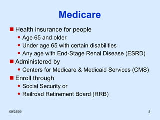 Medicare Health insurance for people Age 65 and older Under age 65 with certain disabilities Any age with End-Stage Renal Disease (ESRD) Administered by Centers for Medicare & Medicaid Services (CMS) Enroll through Social Security or Railroad Retirement Board (RRB) 