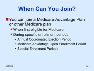 When Can You Join? You can join a Medicare Advantage Plan  or other Medicare plan When first eligible for Medicare During specific enrollment periods Annual Coordinated Election Period Medicare Advantage Open Enrollment Period Special Enrollment Periods 