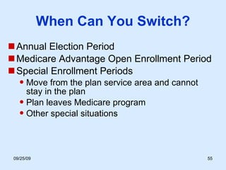 When Can You Switch? Annual Election Period Medicare Advantage Open Enrollment Period Special Enrollment Periods Move from the plan service area and cannot  stay in the plan Plan leaves Medicare program Other special situations 