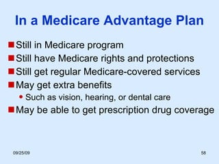 In a Medicare Advantage Plan Still in Medicare program Still have Medicare rights and protections Still get regular Medicare-covered services May get extra benefits Such as vision, hearing, or dental care May be able to get prescription drug coverage 