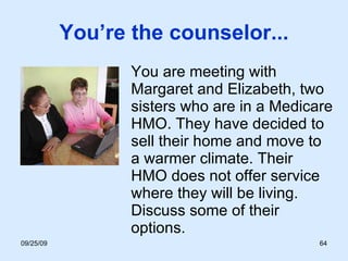 You’re the counselor... You are meeting with Margaret and Elizabeth, two sisters who are in a Medicare HMO. They have decided to sell their home and move to a warmer climate. Their HMO does not offer service where they will be living. Discuss some of their options. 