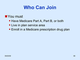 Who Can Join You must Have Medicare Part A, Part B, or both Live in plan service area Enroll in a Medicare prescription drug plan 
