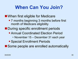When Can You Join? When first eligible for Medicare 7 months beginning 3 months before first month of Medicare eligibility During specific enrollment periods Annual Coordinated Election Period November 15 – December 31 each year Special Enrollment Periods Some people are enrolled automatically 