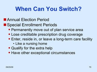 When Can You Switch? Annual Election Period Special Enrollment Periods Permanently move out of plan service area Lose creditable prescription drug coverage  Enter, reside in, or leave a long-term care facility Like a nursing home Qualify for the extra help Have other exceptional circumstances 