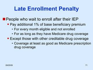 Late Enrollment Penalty People who wait to enroll after their IEP Pay additional 1% of base beneficiary premium For every month eligible and not enrolled For as long as they have Medicare drug coverage Except those with other creditable drug coverage Coverage at least as good as Medicare prescription drug coverage 