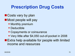 Prescription Drug Costs Costs vary by plan Most people will pay  Monthly premium Deductible Copayments or coinsurance Very little after $4,050 out-of-pocket in 2008 Extra help available for people with limited income and resources 