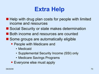 Extra Help Help with drug plan costs for people with limited income and resources Social Security or state makes determination Both income and resources are counted  Some groups are automatically eligible People with Medicare and Medicaid Supplemental Security Income (SSI) only Medicare Savings Programs Everyone else must apply 