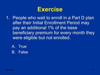 Exercise People who wait to enroll in a Part D plan after their Initial Enrollment Period may pay an additional 1% of the base beneficiary premium for every month they were eligible but not enrolled. True False 
