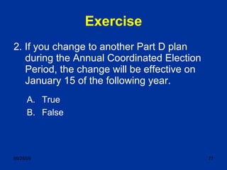 Exercise 2. If you change to another Part D plan during the Annual Coordinated Election Period, the change will be effective on January 15 of the following year. True False 