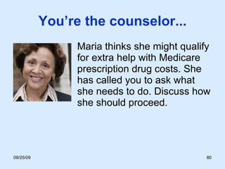 You’re the counselor... Maria thinks she might qualify for extra help with Medicare prescription drug costs. She has called you to ask what she needs to do. Discuss how she should proceed. 