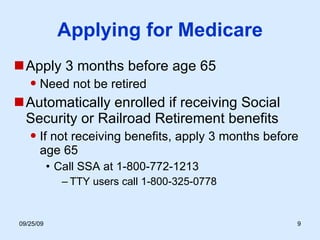 Applying for Medicare Apply 3 months before age 65 Need not be retired Automatically enrolled if receiving Social Security or Railroad Retirement benefits If not receiving benefits, apply 3 months before age 65 Call SSA at 1-800-772-1213 TTY users call 1-800-325-0778 