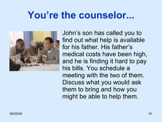 You’re the counselor... John’s son has called you to find out what help is available for his father. His father’s medical costs have been high, and he is finding it hard to pay his bills. You schedule a meeting with the two of them. Discuss what you would ask them to bring and how you might be able to help them. 