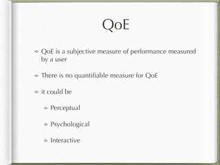 QoE
QoE is a subjective measure of performance measured
by a user
There is no quantiﬁable measure for QoE
it could be
Perceptual
Psychological
Interactive
 