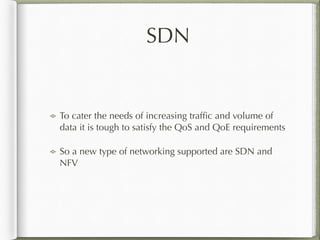 SDN
To cater the needs of increasing trafﬁc and volume of
data it is tough to satisfy the QoS and QoE requirements
So a new type of networking supported are SDN and
NFV
 