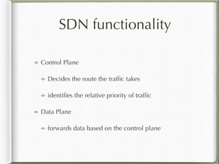 SDN functionality
Control Plane
Decides the route the trafﬁc takes
identiﬁes the relative priority of trafﬁc
Data Plane
forwards data based on the control plane
 