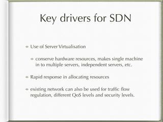 Key drivers for SDN
Use of Server Virtualisation
conserve hardware resources, makes single machine
in to multiple servers, independent servers, etc.
Rapid response in allocating resources
existing network can also be used for trafﬁc ﬂow
regulation, different QoS levels and security levels.
 