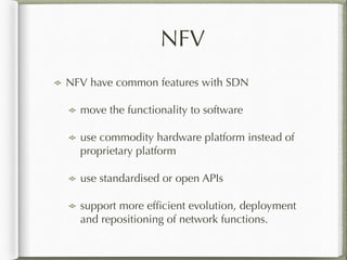 NFV
NFV have common features with SDN
move the functionality to software
use commodity hardware platform instead of
proprietary platform
use standardised or open APIs
support more efﬁcient evolution, deployment
and repositioning of network functions.
 