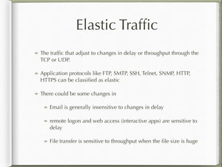 Elastic Trafﬁc
The trafﬁc that adjust to changes in delay or throughput through the
TCP or UDP.
Application protocols like FTP, SMTP, SSH, Telnet, SNMP, HTTP,
HTTPS can be classiﬁed as elastic
There could be some changes in
Email is generally insensitive to changes in delay
remote logon and web access (interactive apps) are sensitive to
delay
File transfer is sensitive to throughput when the ﬁle size is huge
 