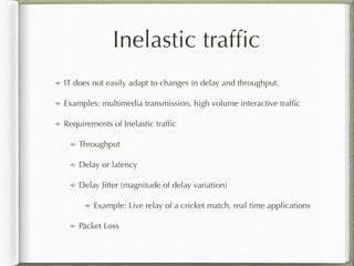 Inelastic trafﬁc
IT does not easily adapt to changes in delay and throughput.
Examples: multimedia transmission, high volume interactive trafﬁc
Requirements of Inelastic trafﬁc
Throughput
Delay or latency
Delay Jitter (magnitude of delay variation)
Example: Live relay of a cricket match, real time applications
Packet Loss
 