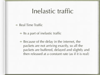 Inelastic trafﬁc
Real Time Trafﬁc
Its a part of inelastic trafﬁc
Because of the delay in the internet, the
packets are not arriving exactly, so all the
packets are buffered, delayed and slightly and
then released at a constant rate (as if it is real)
 