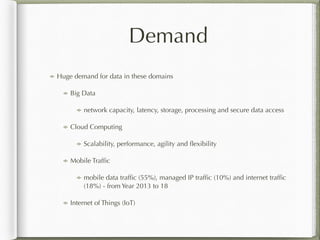 Demand
Huge demand for data in these domains
Big Data
network capacity, latency, storage, processing and secure data access
Cloud Computing
Scalability, performance, agility and ﬂexibility
Mobile Trafﬁc
mobile data trafﬁc (55%), managed IP trafﬁc (10%) and internet trafﬁc
(18%) - from Year 2013 to 18
Internet of Things (IoT)
 