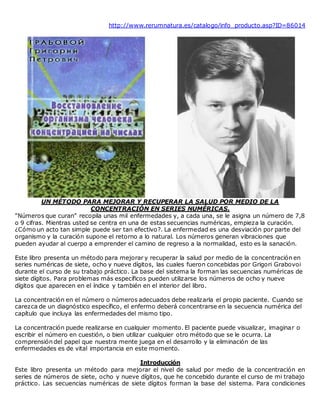 http://www.rerumnatura.es/catalogo/info_producto.asp?ID=86014
UN MÉTODO PARA MEJORAR Y RECUPERAR LA SALUD POR MEDIO DE LA
CONCENTRACIÓN EN SERIES NUMÉRICAS.
"Números que curan" recopila unas mil enfermedades y, a cada una, se le asigna un número de 7,8
o 9 cifras. Mientras usted se centra en una de estas secuencias numéricas, empieza la curación.
¿Cómo un acto tan simple puede ser tan efectivo?. La enfermedad es una desviación por parte del
organismo y la curación supone el retorno a lo natural. Los números generan vibraciones que
pueden ayudar al cuerpo a emprender el camino de regreso a la normalidad, esto es la sanación.
Este libro presenta un método para mejorar y recuperar la salud por medio de la concentración en
series numéricas de siete, ocho y nueve dígitos, las cuales fueron concebidas por Grigori Grabovoi
durante el curso de su trabajo práctico. La base del sistema la forman las secuencias numéricas de
siete dígitos. Para problemas más específicos pueden utilizarse los números de ocho y nueve
dígitos que aparecen en el índice y también en el interior del libro.
La concentración en el número o números adecuados debe realizarla el propio paciente. Cuando se
carezca de un diagnóstico específico, el enfermo deberá concentrarse en la secuencia numérica del
capítulo que incluya las enfermedades del mismo tipo.
La concentración puede realizarse en cualquier momento. El paciente puede visualizar, imaginar o
escribir el número en cuestión, o bien utilizar cualquier otro método que se le ocurra. La
comprensión del papel que nuestra mente juega en el desarrollo y la eliminación de las
enfermedades es de vital importancia en este momento.
Introducción
Este libro presenta un método para mejorar el nivel de salud por medio de la concentración en
series de números de siete, ocho y nueve dígitos, que he concebido durante el curso de mi trabajo
práctico. Las secuencias numéricas de siete dígitos forman la base del sistema. Para condiciones
 
