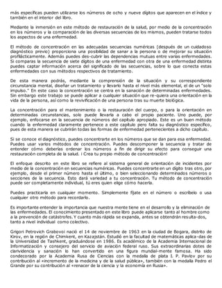 más específicas pueden utilizarse los números de ocho y nueve dígitos que aparecen en el índice y
también en el interior del libro.
Mediante la inmersión en este método de restauración de la salud, por medio de la concentración
en los números y la comparación de las diversas secuencias de los mismos, pueden tratarse todos
los aspectos de una enfermedad.
El método de concentración en las adecuadas secuencias numéricas (después de un cuidadoso
diagnóstico previo) proporciona una posibilidad de sanar a la persona o de mejorar su situación
profilácticamente. Además puedes des-cubrir las dependencias mutuas entre varias enfermedades.
Si comparas la secuencia de siete dígitos de una enfermedad con otra de una enfermedad distinta
puedes captar información acerca del significado de las secuencias, sobre lo que conecta estas
enfermedades con sus métodos respectivos de tratamiento.
De esta manera podrás, mediante la comprensión de la situación y su correspondiente
circunstancia mental, diseñar un tratamiento y llevarlo hasta el nivel más elemental, el de un "solo
impulso." En este caso la concentración se centra en la sanación de determinadas enfermedades.
Sin embargo este trabajo se puede aplicar a cualquier situación que re-quiera una orientación en la
vida de la persona, así como la revivificación de una persona tras su muerte biológica.
La concentración para el mantenimiento o la restauración del cuerpo, o para la orientación en
determinadas circunstancias, solo puede llevarla a cabo el propio paciente. Uno puede, por
ejemplo, enfocarse en la secuencia de números del capítulo apropiado. Este es un buen método
cuando la enfermedad claramente pertenece a este capítulo pero falta su diagnóstico específico,
pues de esta manera se cubrirán todas las formas de enfermedad pertenecientes a dicho capítulo.
Si se conoce el diagnóstico, puedes concentrarte en los números que se dan para esa enfermedad.
Puedes usar varios métodos de concentración. Puedes descomponer la secuencia y tratar de
entender cómo deberías ordenar los números a fin de dirigir su efecto para conseguir una
restauración completa de la salud. i Crea tu propio método de concentración!
El enfoque descrito en este libro se refiere al sistema general de orientación de incidentes por
medio de la concentración en secuencias numéricas. Puedes concentrarte en un dígito tras otro, por
ejemplo, desde el primer número hasta el último, o bien seleccionando determinados números o
secciones de la secuencia. Esto dará variedad a tu concentración. Tu método de concentración
puede ser completamente individual, tú eres quien elige cómo hacerla.
Puedes practicarla en cualquier momento. Simplemente fíjate en el número o escríbelo o usa
cualquier otro método para recordarlo.
Es importante entender la importancia que nuestra mente tiene en el desarrollo y la eliminación de
las enfermedades. El conocimiento presentado en este libro puede aplicarse tanto al hombre como
a la prevención de catástrofes. Y cuanto más rápida se expanda, antes se obtendrán resulta-dos,
tanto a nivel individual como colectivo.
Grigori Petrovich Grabovoi nació el 14 de noviembre de 1963 en la ciudad de Bogara, distrito de
Kirov, en la región de Chimkent, en Kazajstán. Estudió en la facultad de matemáticas aplica-das de
la Universidad de Tashkent, graduándose en 1986. Es académico de la Academia Internacional de
Informatización y consejero del servicio de aviación federal ruso. Sus extraordinarias dotes de
clarividencia y sanación lo han convertido en una figura mundial-mente famosa. Ha sido
condecorado por la Academia Rusa de Ciencias con la medalla de plata I. P. Pavlov por su
contribución al «incremento de la medicina y de la salud pública», también con la medalla Pedro el
Grande por su contribución al «renacer de la ciencia y la economía en Rusia».
 