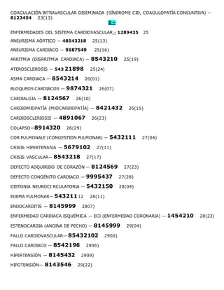 COAGULACIÓN INTRAVASCULAR DISEMINADA (SÍNDROME CID, COAGULOPATÍA CONSUNTIVA) —
8123454 23(13)
5 –
ENFERMEDADES DEL SISTEMA CARDIOVASCULAR - 1289435 25
ANEURISMA AÓRTICO — 48543218 25(13)
ANEURISMA CARDIACO — 9187549 25(16)
ARRITMIA (DISRRITMIA CARDIACA) — 8543210 25(19)
ATEROSCLEROSIS — 543 21898 25(24)
ASMA CARDIACA — 8543214 26(01)
BLOQUEOS CARDIACOS — 9874321 26(07)
CARDIALGIA — 8124567 26(10)
CARDIOMIOPATÍA (MIOCARDIOPATÍA) — 8421432 26(15)
CARDIOSCLERIOSIS — 4891067 26(23)
COLAPSO—8914320 26(29)
COR PULMONALE (CONGESTION PULMONAR) — 5432111 27(04)
CRISIS HIPERTENSIVA — 5679102 27(11)
CRISIS VASCULAR— 8543218 27(17)
DEFECTO ADQUIRIDO DE CORAZÓN — 8124569 27(23)
DEFECTO CONGÉNITO CARDIACO — 9995437 27(28)
DISTONIA NEUROCI RCULATORIA — 5432150 28(04)
EDEMA PULMONAR— 54321112 28(11)
ENDOCARDITIS — 8145999 2807)
ENFERMEDAD CARDIACA ISQUÉMICA — ECI (ENFERMEDAD CORONARIA) — 1454210 28(23)
ESTENOCARDIA (ANGINA DE PECHO) — 8145999 29(04)
FALLO CARDIOVASCULAR— 85432102 2900)
FALLO CARDIACO — 8542196 2906)
HIPERTENSIÓN — 8145432 2909)
HIPOTENSIÓN— 8143546 29(22)
 