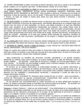 13. AHORA TRANSFIERE la esfera numerada al interior del plexo solar de tu cuerpo o de la glándula
pineal y pídele a tu Yo Superior que inicie la diferenciación celular en el reino físico.
14. AHORA VAMOS A ACELERAR LA LÍNEA de tiempo para aumentar la velocidad de crecimiento de
estas células. Recita "DISPOSITVO ACTIVA MODO ACELERADO TRANSITO TEMPORAL PARA
REGENERAR ESTOS ÓRGANOS AL INSTANTE." Esto ayudará a disminuir el tiempo que se tarda en
regenerar el área de atención, así en vez de tardar 7 años para formar huesos nuevos se tardarán
7 meses, en lugar de tardar 6 meses para sanar sus ojos ahora tomará 3 semanas, y así
sucesivamente.
15. EN ESTE PUNTO, es posible que deseen tomar un descanso por unos momentos y permitir que
las células comiencen el proceso de regeneración. Permítanles diferenciarse en cualquier tejido que
deseen ser, tal como un vaso sanguíneo, un nervio, una célula muscular o lo que sea. Mientras
hacen esto visualicen la luz parpadeante masajeando sus órganos. Sus células tienen toda la
información genética necesaria para hacer un nuevo tejido. Para eso están programadas. Así que
las células del corazón están programadas para hacer más tejido del corazón, las células de la
vejiga están programadas para hacer más células de la vejiga. Durante este tiempo, mantengan las
ideas de curación centradas en el área que ustedes están tratando de regenerar mientras te
permites disfrutar de este momento, centrándose en tus logros y milagros que estás punto de
lograr.
16. AL CONCLUIR enviar esta luz con la que has estado trabajando en una explosión luminosa, a la
parte izquierda más lejana del universo, luego arquea la luz de regreso hacia tu lado derecho.
17. ESTAMPA EL TIEMPO, FECHA Y HORA ACTUALES, y recita "ASI ES 3X Y ASI ESTA HECH POR 3X
VECES, DISPOSITIVO, FIN D ELA SESIÓN."
Tenga en cuenta que usted no tiene que recitar ni memorizar todo esto palabra por palabra, sólo
tiene que utilizar su intuición y que ésta sea una guía de lo que puede hacer. Si esto es mucho para
recordar a continuación, intente esta meditación guiada.
rigori Grabovoi® un científico de renombre mundial, clarividente y un grande sanador,
desarrolló un método único para la Salud y el control espiritual de la vida, las finanzas y toda su
propio realidad. Las técnicas - sobre filas de números y trabajar con formas geométricas - son
muy simples. Es increíble con qué facilidad y rapidez estos métodos trabajan. En los últimos diez
años no hemos encontrado nada comparable.
El hombre es un objeto informativo, la enfermedad también es un objeto informativo y
cualquier situación es un conjunto de objetos de información y de las relaciones en torno a él. El
hombre con su intelecto, capaz de crear cualquier cosa, puede crear cualquier objetos informativos,
llenarlos con las cualidades y características necesarias, y interactuar a través de ellos con el
campo informativo externo.
En una palabra: controlarla! Es necesario darse cuenta de que un cierto – pero inconsciente –
control de información se ejecuta constantemente. Exactamente este control nos salva de
catástrofes y cataclismos (todos los desastres destructivos).
Si una persona une conscientemente su misión personal con la tarea global para rescatar a
todos, se realiza la transición desde el nivel físico de control al sistema de pensar. De acuerdo con
la tecnología actual el pensamiento en si se convierte en el control
Pregunta a Grigori Grabovoi : ¿Qué es una enfermedad? " Una enfermedad es un desequilibrio de
los deseos, necesidades existentes con las tareas en el mundo. Se debe ver la enfermedad desde la
perspectiva de las relaciones armoniosas en el mundo. Al ser lastimada la armonía en cualquier
lugar y en cualquier manera, el resultado es un malestar general. "
Grigori Grabovoi, ¿cuál es su conocimiento sobre la salud? "La salud es un estado de realidad en
que la relación entre el hombre y el mundo exterior se encuentran en armonía suprema. La salud
no es sólo la condición física. Es a la vez moral y social e incluso un fenómeno político. La salud es
un sistema de relaciones en las cuales hay un cuerpo sano." "Las tecnologías del rescate," Entrevista con
Grigori
 