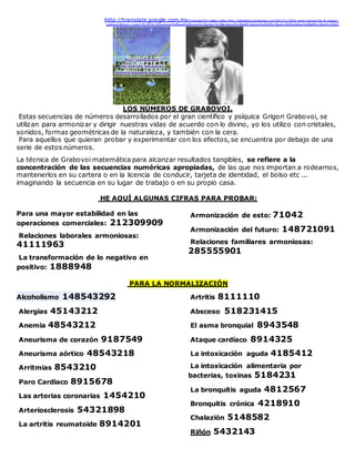http://translate.google.com.mx/translate?hl=es&sl=it&u=http://alezottoli.wordpress.com/2013/11/28/le-serie-numeriche-di-gregori-
grabovoi/&prev=/search%3Fq%3Dnumeros%2Bque%2Bcuran%2Bgrigori%2Bgrabovoi%2Bpdf%26start%3D20%26sa%3DN%26biw%3D845%26bih%3D525
LOS NÚMEROS DE GRABOVOI.
Estas secuencias de números desarrollados por el gran científico y psíquica Grigori Grabovoi, se
utilizan para armonizar y dirigir nuestras vidas de acuerdo con lo divino, yo los utilizo con cristales,
sonidos, formas geométricas de la naturaleza, y también con la cera.
Para aquellos que quieran probar y experimentar con los efectos, se encuentra por debajo de una
serie de estos números.
La técnica de Grabovoi matemática para alcanzar resultados tangibles, se refiere a la
concentración de las secuencias numéricas apropiadas, de las que nos importan a rodearnos,
mantenerlos en su cartera o en la licencia de conducir, tarjeta de identidad, el bolso etc ...
imaginando la secuencia en su lugar de trabajo o en su propio casa.
HE AQUÍ ALGUNAS CIFRAS PARA PROBAR:
Para una mayor estabilidad en las
operaciones comerciales: 212309909
Relaciones laborales armoniosas:
41111963
La transformación de lo negativo en
positivo: 1888948
Armonización de esto: 71042
Armonización del futuro: 148721091
Relaciones familiares armoniosas:
285555901
PARA LA NORMALIZACIÓN
Alcoholismo 148543292
Alergias 45143212
Anemia 48543212
Aneurisma de corazón 9187549
Aneurisma aórtico 48543218
Arritmias 8543210
Paro Cardiaco 8915678
Las arterias coronarias 1454210
Arteriosclerosis 54321898
La artritis reumatoide 8914201
Artritis 8111110
Absceso 518231415
El asma bronquial 8943548
Ataque cardíaco 8914325
La intoxicación aguda 4185412
La intoxicación alimentaria por
bacterias, toxinas 5184231
La bronquitis aguda 4812567
Bronquitis crónica 4218910
Chalazión 5148582
Riñón 5432143
 