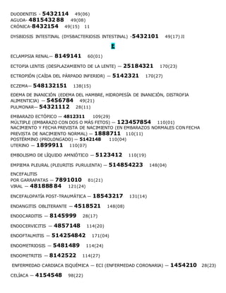 DUODENITIS - 5432114 49(06)
AGUDA- 4815432 88 49(08)
CRÓNICA-8432154 49(15) 11
DYSBIOSIS INTESTINAL (DYSBACTERIOSIS INTESTINAL) -5432101 49(17) JI
E
ECLAMPSIA RENAL— 8149141 60(01)
ECTOPIA LENTIS (DESPLAZAMIENTO DE LA LENTE) — 25184321 170(23)
ECTROPIÓN (CAÍDA DEL PÁRPADO INFERIOR) — 5142321 170(27)
ECZEMA— 548132151 138(15)
EDEMA DE INANICIÓN (EDEMA DEL HAMBRE, HIDROPESÍA DE INANICIÓN, DISTROFIA
ALIMENTICIA) — 5456784 49(21)
PULMONAR— 54321112 28(11)
EMBARAZO ECTÓPICO — 4812311 109(29)
MÚLTIPLE (EMBARAZO CON DOS O MÁS FETOS) — 123457854 110(01)
NACIMIENTO Y FECHA PREVISTA DE NACIMIENTO (EN EMBARAZOS NORMALES CON FECHA
PREVISTA DE NACIMIENTO NORMAL) — 1888711 110(11)
POSTÉRMINO (PROLONGADO) — 5142148 110(04)
UTERINO — 1899911 110(07)
EMBOLISMO DE LÍQUIDO AMNIÓTICO — 5123412 110(19)
EMPIEMA PLEURAL (PLEURITIS PURULENTA) — 514854223 148(04)
ENCEFALITIS
POR GARRAPATAS — 7891010 81(21)
VIRAL — 481888 84 121(24)
ENCEFALOPATÍA POST-TRAUMÁTICA — 18543217 131(14)
ENDANGITIS OBLITERANTE — 4518521 148(08)
ENDOCARDITIS — 8145999 28(17)
ENDOCERVICITIS — 4857148 114(20)
ENDOFTALMITIS — 514254842 171(04)
ENDOMETRIOSIS — 5481489 114(24)
ENDOMETRITIS — 8142522 114(27)
ENFERMEDAD CARDIACA ISQUÉMICA — ECI (ENFERMEDAD CORONARIA) — 1454210 28(23)
CELÍACA — 4154548 98(22)
 