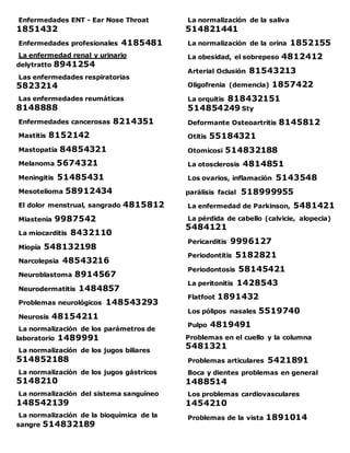 Enfermedades ENT - Ear Nose Throat
1851432
Enfermedades profesionales 4185481
La enfermedad renal y urinario
delytratto 8941254
Las enfermedades respiratorias
5823214
Las enfermedades reumáticas
8148888
Enfermedades cancerosas 8214351
Mastitis 8152142
Mastopatía 84854321
Melanoma 5674321
Meningitis 51485431
Mesotelioma 58912434
El dolor menstrual, sangrado 4815812
Miastenia 9987542
La miocarditis 8432110
Miopía 548132198
Narcolepsia 48543216
Neuroblastoma 8914567
Neurodermatitis 1484857
Problemas neurológicos 148543293
Neurosis 48154211
La normalización de los parámetros de
laboratorio 1489991
La normalización de los jugos biliares
514852188
La normalización de los jugos gástricos
5148210
La normalización del sistema sanguíneo
148542139
La normalización de la bioquímica de la
sangre 514832189
La normalización de la saliva
514821441
La normalización de la orina 1852155
La obesidad, el sobrepeso 4812412
Arterial Oclusión 81543213
Oligofrenia (demencia) 1857422
La orquitis 818432151
514854249 Sty
Deformante Osteoartritis 8145812
Otitis 55184321
Otomicosi 514832188
La otosclerosis 4814851
Los ovarios, inflamación 5143548
parálisis facial 518999955
La enfermedad de Parkinson, 5481421
La pérdida de cabello (calvicie, alopecia)
5484121
Pericarditis 9996127
Periodontitis 5182821
Periodontosis 58145421
La peritonitis 1428543
Flatfoot 1891432
Los pólipos nasales 5519740
Pulpo 4819491
Problemas en el cuello y la columna
5481321
Problemas articulares 5421891
Boca y dientes problemas en general
1488514
Los problemas cardiovasculares
1454210
Problemas de la vista 1891014
 