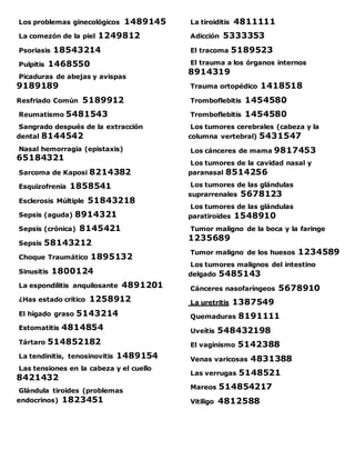 Los problemas ginecológicos 1489145
La comezón de la piel 1249812
Psoriasis 18543214
Pulpitis 1468550
Picaduras de abejas y avispas
9189189
Resfriado Común 5189912
Reumatismo 5481543
Sangrado después de la extracción
dental 8144542
Nasal hemorragia (epistaxis)
65184321
Sarcoma de Kaposi 8214382
Esquizofrenia 1858541
Esclerosis Múltiple 51843218
Sepsis (aguda) 8914321
Sepsis (crónica) 8145421
Sepsis 58143212
Choque Traumático 1895132
Sinusitis 1800124
La espondilitis anquilosante 4891201
¿Has estado crítico 1258912
El hígado graso 5143214
Estomatitis 4814854
Tártaro 514852182
La tendinitis, tenosinovitis 1489154
Las tensiones en la cabeza y el cuello
8421432
Glándula tiroides (problemas
endocrinos) 1823451
La tiroiditis 4811111
Adicción 5333353
El tracoma 5189523
El trauma a los órganos internos
8914319
Trauma ortopédico 1418518
Tromboflebitis 1454580
Tromboflebitis 1454580
Los tumores cerebrales (cabeza y la
columna vertebral) 5431547
Los cánceres de mama 9817453
Los tumores de la cavidad nasal y
paranasal 8514256
Los tumores de las glándulas
suprarrenales 5678123
Los tumores de las glándulas
paratiroides 1548910
Tumor maligno de la boca y la faringe
1235689
Tumor maligno de los huesos 1234589
Los tumores malignos del intestino
delgado 5485143
Cánceres nasofaríngeos 5678910
La uretritis 1387549
Quemaduras 8191111
Uveítis 548432198
El vaginismo 5142388
Venas varicosas 4831388
Las verrugas 5148521
Mareos 514854217
Vitiligo 4812588
 