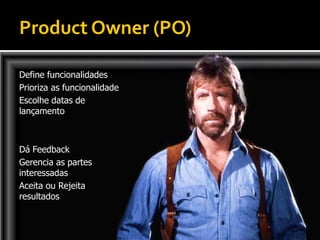 Product Owner (PO)

Define funcionalidades
Prioriza as funcionalidade
Escolhe datas de
lançamento



Dá Feedback
Gerencia as partes
interessadas
Aceita ou Rejeita
resultados
 