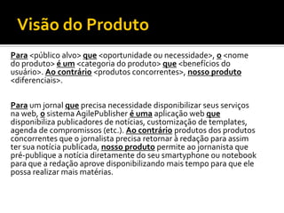 Visão do Produto
Para <público alvo> que <oportunidade ou necessidade>, o <nome
do produto> é um <categoria do produto> que <benefícios do
usuário>. Ao contrário <produtos concorrentes>, nosso produto
<diferenciais>.

Para um jornal que precisa necessidade disponibilizar seus serviços
na web, o sistema AgilePublisher é uma aplicação web que
disponibiliza publicadores de notícias, customização de templates,
agenda de compromissos (etc.). Ao contrário produtos dos produtos
concorrentes que o jornalista precisa retornar à redação para assim
ter sua notícia publicada, nosso produto permite ao jornanista que
pré-publique a notícia diretamente do seu smartyphone ou notebook
para que a redação aprove disponibilizando mais tempo para que ele
possa realizar mais matérias.
 