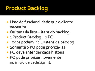 Product Backlog

   Lista de funcionalidade que o cliente
    necessita
   Os itens da lista = itens do backlog
   1 Product Backlog = 1 PO
   Todos podem incluir itens de backlog
   Somente o PO pode priorizá-las
   PO deve entender cada história
   PO pode priorizar novamente
    no início de cada Sprint.
 