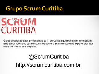 Grupo Scrum Curitiba




Grupo direcionado aos profissionais de TI de Curitiba que trabalham com Scrum.
Este grupo foi criado para discutirmos sobre o Scrum e sobre as experiências que
cada um tem na sua empresa.



                      @ScrumCuritiba
           http://scrumcuritiba.com.br
 