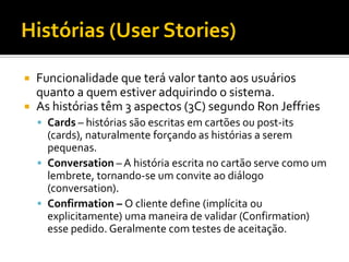 Histórias (User Stories)

   Funcionalidade que terá valor tanto aos usuários
    quanto a quem estiver adquirindo o sistema.
   As histórias têm 3 aspectos (3C) segundo Ron Jeffries
     Cards – histórias são escritas em cartões ou post-its
      (cards), naturalmente forçando as histórias a serem
      pequenas.
     Conversation – A história escrita no cartão serve como um
      lembrete, tornando-se um convite ao diálogo
      (conversation).
     Confirmation – O cliente define (implícita ou
      explicitamente) uma maneira de validar (Confirmation)
      esse pedido. Geralmente com testes de aceitação.
 
