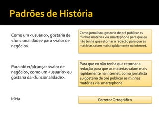 Padrões de História
                                  Como jornalista, gostaria de pré publicar as
Como um <usuário>, gostaria de    minhas matérias via smartyphone para que eu
<funcionalidade> para <valor de   não tenha que retornar a redação para que as
negócio>.                         matérias saiam mais rapidamente na internet.




                                  Para que eu não tenha que retornar a
Para obter/alcançar <valor de     redação para que as matérias saiam mais
negócio>, como um <usuario> eu    rapidamente na internet, como jornalista
gostaria da <funcionalidade>.     eu gostaria de pré publicar as minhas
                                  matérias via smartyphone.


Idéia                                        Corretor Ortográfico
 