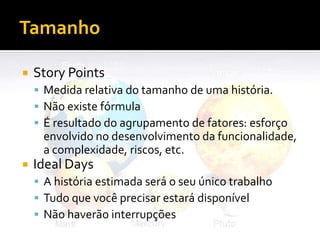 Tamanho

   Story Points
     Medida relativa do tamanho de uma história.
     Não existe fórmula
     É resultado do agrupamento de fatores: esforço
     envolvido no desenvolvimento da funcionalidade,
     a complexidade, riscos, etc.
   Ideal Days
     A história estimada será o seu único trabalho
     Tudo que você precisar estará disponível
     Não haverão interrupções
 